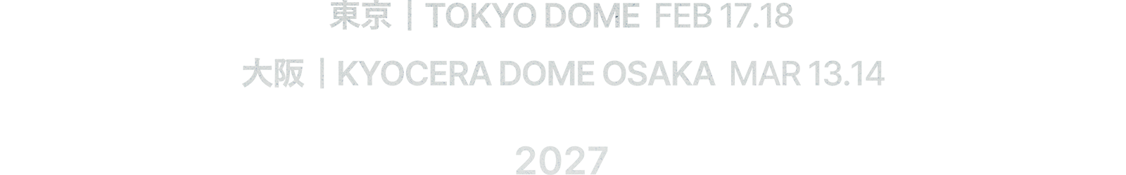 東京 | TOKYO DOME　FEB 17.18　大阪 | KYOCERA DOME OSAKA　MAR 13.14　2027