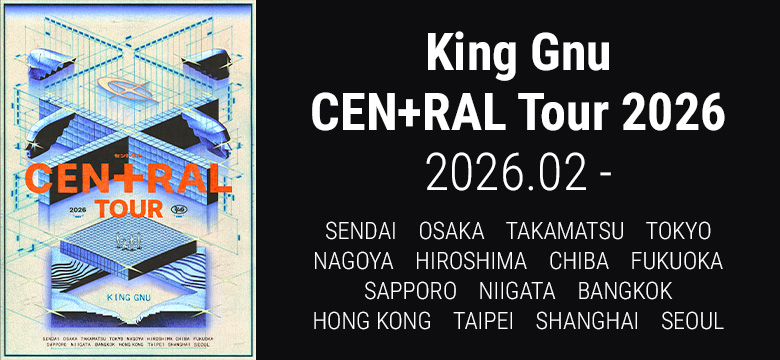 King Gnu CEN+RAL Tour 2026　2026.2-　SENDAI　OSAKA　TAKAMATSU　TOKYO　NAGOYA　HIROSHIMA　CHIBA　FUKUOKA　SAPPORO　NIIGATA　BANGKOK　HONG KONG　TAIPEI　SHANGHAI　SEOUL